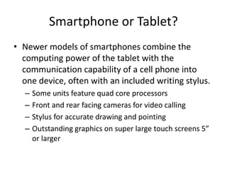 Smartphone or Tablet?
• Newer models of smartphones combine the
computing power of the tablet with the
communication capability of a cell phone into
one device, often with an included writing stylus.
–
–
–
–

Some units feature quad core processors
Front and rear facing cameras for video calling
Stylus for accurate drawing and pointing
Outstanding graphics on super large touch screens 5”
or larger

 