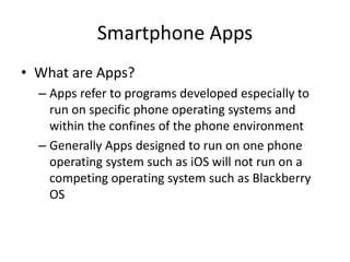 Smartphone Apps
• What are Apps?
– Apps refer to programs developed especially to
run on specific phone operating systems and
within the confines of the phone environment
– Generally Apps designed to run on one phone
operating system such as iOS will not run on a
competing operating system such as Blackberry
OS

 