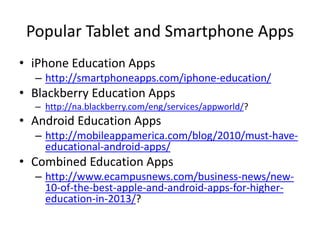 Popular Tablet and Smartphone Apps
• iPhone Education Apps
– http://smartphoneapps.com/iphone-education/

• Blackberry Education Apps
– http://na.blackberry.com/eng/services/appworld/?

• Android Education Apps
– http://mobileappamerica.com/blog/2010/must-haveeducational-android-apps/

• Combined Education Apps
– http://www.ecampusnews.com/business-news/new10-of-the-best-apple-and-android-apps-for-highereducation-in-2013/?

 