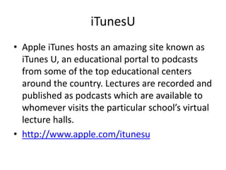 iTunesU
• Apple iTunes hosts an amazing site known as
iTunes U, an educational portal to podcasts
from some of the top educational centers
around the country. Lectures are recorded and
published as podcasts which are available to
whomever visits the particular school’s virtual
lecture halls.
• http://www.apple.com/itunesu

 