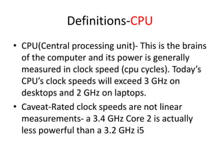 Definitions-CPU
• CPU(Central processing unit)- This is the brains
of the computer and its power is generally
measured in clock speed (cpu cycles). Today’s
CPU’s clock speeds will exceed 3 GHz on
desktops and 2 GHz on laptops.
• Caveat-Rated clock speeds are not linear
measurements- a 3.4 GHz Core 2 is actually
less powerful than a 3.2 GHz i5

 