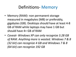 Definitions- Memory
• Memory (RAM)- non permanent storage
measured in megabytes (MB) or preferably,
gigabytes (GB). Desktops should have at least 4-8
GB of RAM while laptops may have 1 GB but
should have 4+ GB of RAM
• Caveat- Windows XP can only recognize 3.28 GB
of RAM. Anything more is wasted. Windows 7 & 8
(32 bit) can recognize 4 GB and Windows 7 & 8
(64 bit) can recognize 192 GB

 