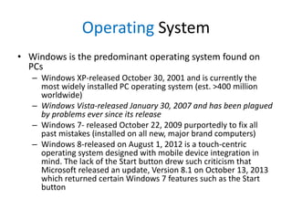 Operating System
• Windows is the predominant operating system found on
PCs
– Windows XP-released October 30, 2001 and is currently the
most widely installed PC operating system (est. >400 million
worldwide)
– Windows Vista-released January 30, 2007 and has been plagued
by problems ever since its release
– Windows 7- released October 22, 2009 purportedly to fix all
past mistakes (installed on all new, major brand computers)
– Windows 8-released on August 1, 2012 is a touch-centric
operating system designed with mobile device integration in
mind. The lack of the Start button drew such criticism that
Microsoft released an update, Version 8.1 on October 13, 2013
which returned certain Windows 7 features such as the Start
button

 