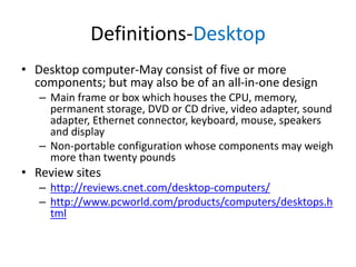Definitions-Desktop
• Desktop computer-May consist of five or more
components; but may also be of an all-in-one design
– Main frame or box which houses the CPU, memory,
permanent storage, DVD or CD drive, video adapter, sound
adapter, Ethernet connector, keyboard, mouse, speakers
and display
– Non-portable configuration whose components may weigh
more than twenty pounds

• Review sites
– http://reviews.cnet.com/desktop-computers/
– http://www.pcworld.com/products/computers/desktops.h
tml

 