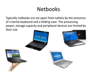 Netbooks
Typically netbooks are set apart from tablets by the presence
of a tactile keyboard and a folding case. The processing
power, storage capacity and peripheral devices are limited by
their size

 