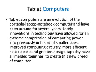 Tablet Computers
• Tablet computers are an evolution of the
portable-laptop-notebook computer and have
been around for several years. Lately,
innovations in technology have allowed for an
extreme compression of computing power
into previously unheard of smaller sizes.
Improved computing circuitry, more efficient
heat release and greater storage capacity have
all melded together to create this new breed
of computer.

 