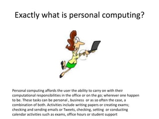 Exactly what is personal computing?

Personal computing affords the user the ability to carry on with their
computational responsibilities in the office or on the go; wherever one happen
to be. These tasks can be personal , business or as so often the case, a
combination of both. Activities include writing papers or creating exams;
checking and sending emails or Tweets, checking, setting or conducting
calendar activities such as exams, office hours or student support

 