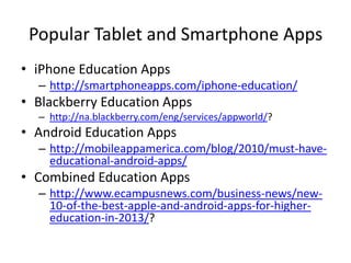Popular Tablet and Smartphone Apps
• iPhone Education Apps
– http://smartphoneapps.com/iphone-education/

• Blackberry Education Apps
– http://na.blackberry.com/eng/services/appworld/?

• Android Education Apps
– http://mobileappamerica.com/blog/2010/must-haveeducational-android-apps/

• Combined Education Apps
– http://www.ecampusnews.com/business-news/new10-of-the-best-apple-and-android-apps-for-highereducation-in-2013/?

 