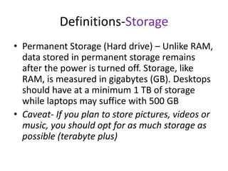 Definitions-Storage
• Permanent Storage (Hard drive) – Unlike RAM,
data stored in permanent storage remains
after the power is turned off. Storage, like
RAM, is measured in gigabytes (GB). Desktops
should have at a minimum 1 TB of storage
while laptops may suffice with 500 GB
• Caveat- If you plan to store pictures, videos or
music, you should opt for as much storage as
possible (terabyte plus)

 