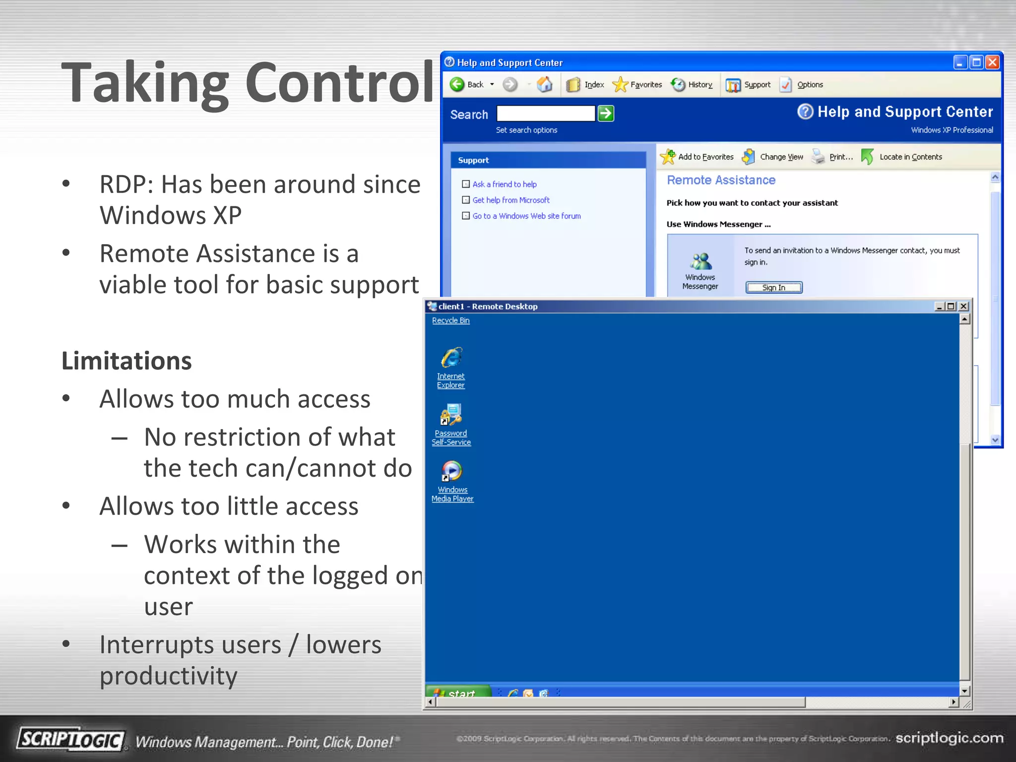 Taking Control RDP: Has been around since Windows XP Remote Assistance is a viable tool for basic support Limitations Allows too much access No restriction of what the tech can/cannot do Allows too little access Works within the context of the logged on user Interrupts users / lowers productivity 