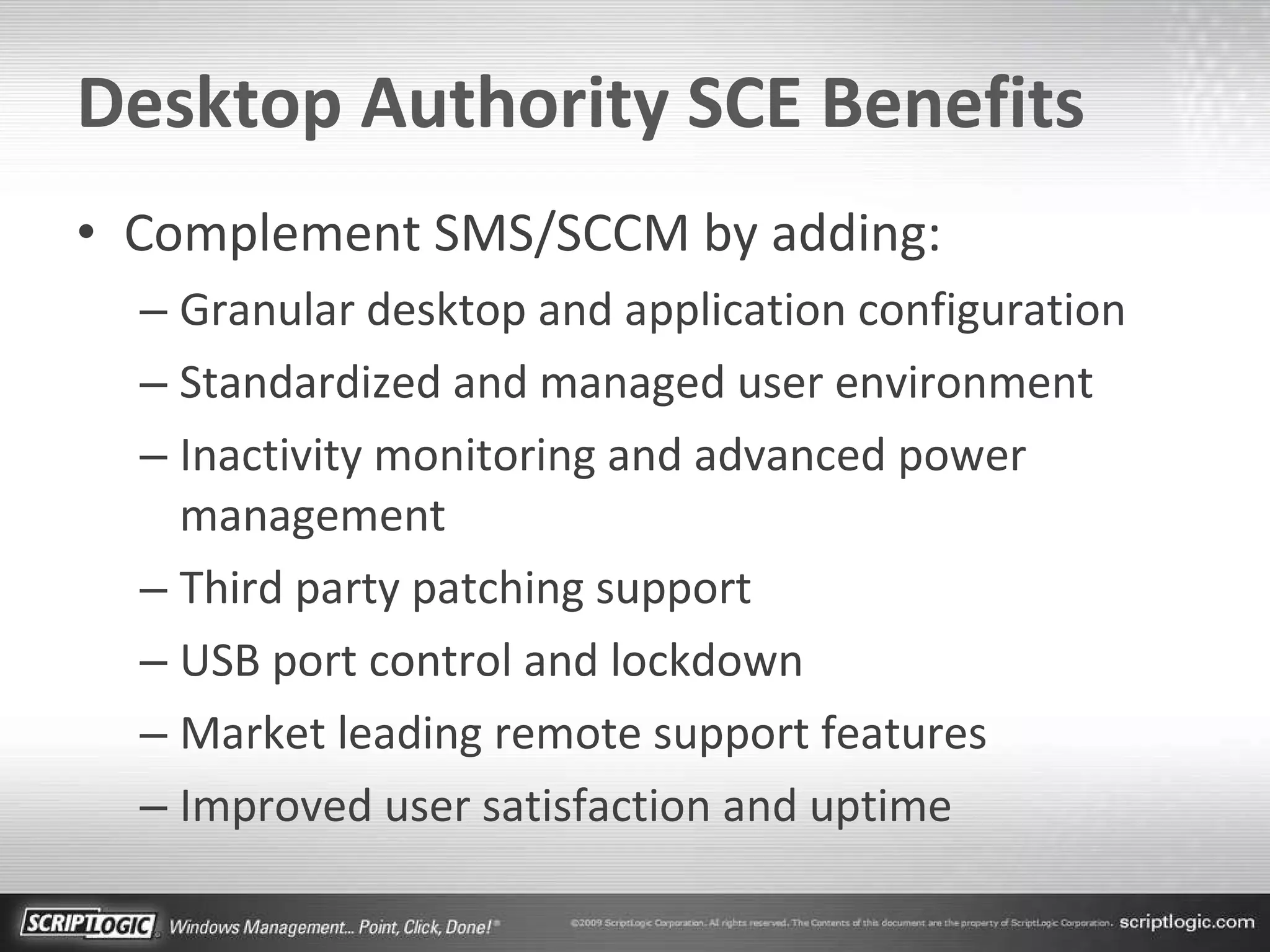 Desktop Authority SCE Benefits Complement SMS/SCCM by adding: Granular desktop and application configuration Standardized and managed user environment Inactivity monitoring and advanced power management Third party patching support USB port control and lockdown Market leading remote support features Improved user satisfaction and uptime 
