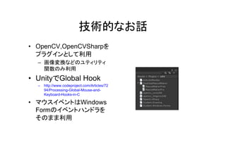 技術的 話
• OpenCV,OpenCVSharp
利用
– 画像変換
関数 利用
• Unity Global Hook
– http://www.codeproject.com/Articles/72
94/Processing-Global-Mouse-and-
Keyboard-Hooks-in-C
• Windows
Form
利用
 