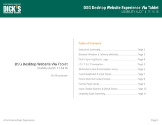 DSG Desktop Website Experience Via Tablet
USABILITY AUDIT | 11.14.16
Page 1eCommerce User Experience
Table of Contents
Executive Summary................................................................
Browser Window & Delivery Methods.................................
Dick’s Sporting Goods Logo..................................................
L0, L1, & L2 Navigation...........................................................
All Anchor Links & Information Icons..................................
Touch Keyboard & Input Types............................................
Find a Store & Product Viewer..............................................
Family Page Inputs................................................................
Input: Radial Buttons & Check Boxes..................................
Usability Audit Summary.......................................................
Page 2
Page 3
Page 4
Page 5
Page 6
Page 7
Page 8
Page 9
Page 10
Page 11
DSG Desktop Website Via Tablet
Usability Audit | 11.14.16
Tim Broadwater
 