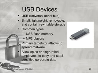USB Devices
             • USB (universal serial bus)
             • Small, lightweight, removable,
               and contain rewritable storage
             • Common types
                – USB flash memory
                – MP3 players
             • Primary targets of attacks to
               spread malware
             • Allow spies or disgruntled
               employees to copy and steal
               sensitive corporate data

Security Awareness, 3rd Edition                 20
 