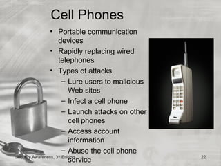 Cell Phones
                • Portable communication
                     devices
                • Rapidly replacing wired
                     telephones
                • Types of attacks
                      – Lure users to malicious
                         Web sites
                      – Infect a cell phone
                      – Launch attacks on other
                         cell phones
                      – Access account
                         information
                      – Abuse the cell phone
Security Awareness, 3 Edition
               rd
                                                  22
                         service
 