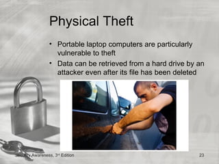 Physical Theft
                 • Portable laptop computers are particularly
                   vulnerable to theft
                 • Data can be retrieved from a hard drive by an
                   attacker even after its file has been deleted




Security Awareness, 3rd Edition                               23
 