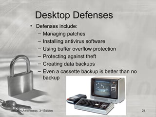 Desktop Defenses
              • Defenses include:
                 – Managing patches
                 – Installing antivirus software
                 – Using buffer overflow protection
                 – Protecting against theft
                 – Creating data backups
                 – Even a cassette backup is better than no
                   backup




Security Awareness, 3rd Edition                               24
 