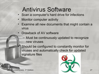 Antivirus Software
            • Scan a computer’s hard drive for infections
            • Monitor computer activity
            • Examine all new documents that might contain a
              virus
            • Drawback of AV software
               – Must be continuously updated to recognize
                 new viruses
            • Should be configured to constantly monitor for
              viruses and automatically check for updated
              signature files



Security Awareness, 3rd Edition                           27
 