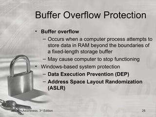 Buffer Overflow Protection
                 • Buffer overflow
                    – Occurs when a computer process attempts to
                      store data in RAM beyond the boundaries of
                      a fixed-length storage buffer
                    – May cause computer to stop functioning
                 • Windows-based system protection
                    – Data Execution Prevention (DEP)
                    – Address Space Layout Randomization
                      (ASLR)



Security Awareness, 3rd Edition                            28
 