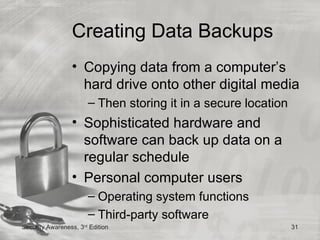 Creating Data Backups
                 • Copying data from a computer’s
                   hard drive onto other digital media
                       – Then storing it in a secure location
                 • Sophisticated hardware and
                   software can back up data on a
                   regular schedule
                 • Personal computer users
                       – Operating system functions
                       – Third-party software
Security Awareness, 3rd Edition                                 31
 