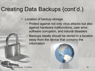 Creating Data Backups (cont’d.)
                   • Location of backup storage
                      – Protect against not only virus attacks but also
                        against hardware malfunctions, user error,
                        software corruption, and natural disasters
                      – Backups ideally should be stored in a location
                        away from the device that contains the
                        information




  Security Awareness, 3rd Edition                                 35
 