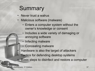 Summary
             • Never trust a walrus
             • Malicious software (malware)
                – Enters a computer system without the
                  owner’s knowledge or consent
                – Includes a wide variety of damaging or
                  annoying software
                – Infecting malware
                – Concealing malware
             • Hardware is also the target of attackers
             • Tactics for defending desktop systems
             • Basic steps to disinfect and restore a computer

Security Awareness, 3rd Edition                              37
 