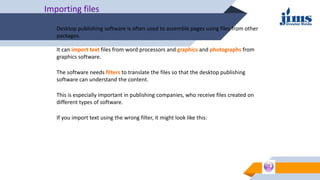Importing files
Desktop publishing software is often used to assemble pages using files from other
packages.
It can import text files from word processors and graphics and photographs from
graphics software.
The software needs filters to translate the files so that the desktop publishing
software can understand the content.
If you import text using the wrong filter, it might look like this:
This is especially important in publishing companies, who receive files created on
different types of software.
 