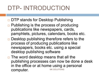 DTP- INTRODUCTION
MK SOLUTIONS
 DTP stands for Desktop Publishing
 Publishing is the process of producing
publications like newspapers, cards,
pamphlets, pictures, calendars, books etc.
 Desktop publishing therefore refers to the
process of producing publications like
newspapers, books etc. using a special
desktop publishing software
 The word desktop means that all the
publishing processes can now be done a desk
in the office or at home using a personal
computer.
 