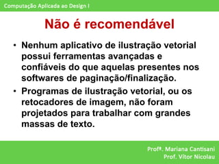 Não é recomendável
• Nenhum aplicativo de ilustração vetorial
  possui ferramentas avançadas e
  confiáveis do que aquelas presentes nos
  softwares de paginação/finalização.
• Programas de ilustração vetorial, ou os
  retocadores de imagem, não foram
  projetados para trabalhar com grandes
  massas de texto.
 