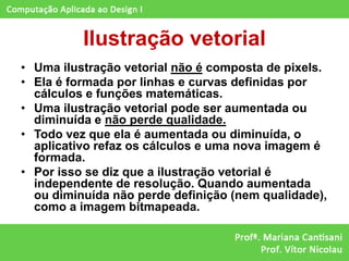 Ilustração vetorial
• Uma ilustração vetorial não é composta de pixels.
• Ela é formada por linhas e curvas definidas por
  cálculos e funções matemáticas.
• Uma ilustração vetorial pode ser aumentada ou
  diminuída e não perde qualidade.
• Todo vez que ela é aumentada ou diminuída, o
  aplicativo refaz os cálculos e uma nova imagem é
  formada.
• Por isso se diz que a ilustração vetorial é
  independente de resolução. Quando aumentada
  ou diminuída não perde definição (nem qualidade),
  como a imagem bitmapeada.
 