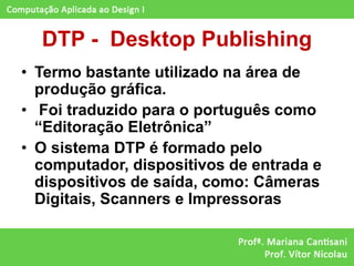 DTP - Desktop Publishing
• Termo bastante utilizado na área de
  produção gráfica.
• Foi traduzido para o português como
  “Editoração Eletrônica”
• O sistema DTP é formado pelo
  computador, dispositivos de entrada e
  dispositivos de saída, como: Câmeras
  Digitais, Scanners e Impressoras
 