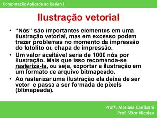 Ilustração vetorial
• “Nós” são importantes elementos em uma
  ilustração vetorial, mas em excesso podem
  trazer problemas no momento da impressão
  do fotolito ou chapa de impressão.
• Um valor aceitável seria de 1000 nós por
  ilustração. Mais que isso recomenda-se
  rasterizá-la, ou seja, exportar a ilustração em
  um formato de arquivo bitmapeado.
• Ao rasterizar uma ilustração ela deixa de ser
  vetor e passa a ser formada de pixels
  (bitmapeada).
 