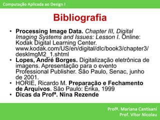 Bibliografia
• Processing Image Data. Chapter III, Digital
  Imaging Systems and Issues: Lesson I. Online:
  Kodak Digital Learning Center.
  www.kodak.com/US/en/digital/dlc/book3/chapter3/
  desklmgM2_1.shtml
• Lopes, André Borges. Digitalização eletrônica de
  imagens. Apresentação para o evento
  Professional Publisher. São Paulo, Senac, junho
  de 2001.
• HORIE, Ricardo M. Preparação e Fechamento
  de Arquivos. São Paulo: Érika, 1999
• Dicas da Profª. Nina Rezende
 