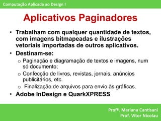 Aplicativos Paginadores
• Trabalham com qualquer quantidade de textos,
  com imagens bitmapeadas e ilustrações
  vetoriais importadas de outros aplicativos.
• Destinam-se:
  o Paginação e diagramação de textos e imagens, num
    só documento;
  o Confecção de livros, revistas, jornais, anúncios
    publicitários, etc.
  o Finalização de arquivos para envio às gráficas.
• Adobe InDesign e QuarkXPRESS
 