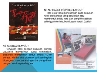 12. ALPHABET INSPIRED LAYOUT
Tata letak yang menekankan pada susunan
huruf atau angka yang berurutan atau
membentuk suatu kata dan diimprovisasikan
sehingga menimbulkan kesan narasi (cerita)
13. ANGULAR LAYOUT
Penyajian iklan dengan susunan elemen
visualnya membentuk sudut kemiringan,
biasanya membentuk sudut antara 40-70
derajat. Hal itu bisa dibentuk dari pembagian
bidangnya maupun arah gambar yang diatur
dengan kemiringan diagonal.
 