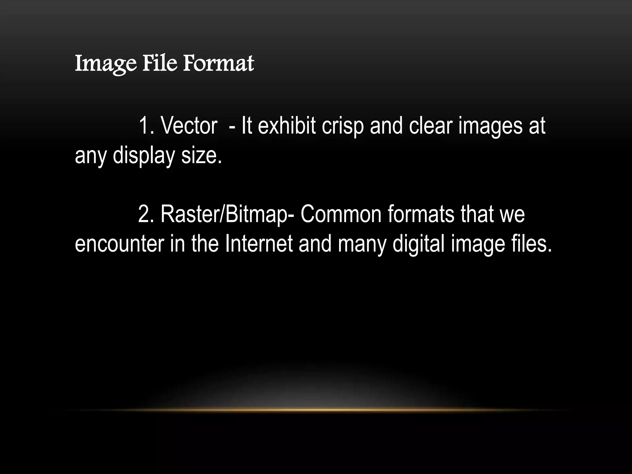 Image File Format
1. Vector - It exhibit crisp and clear images at
any display size.
2. Raster/Bitmap- Common formats that we
encounter in the Internet and many digital image files.