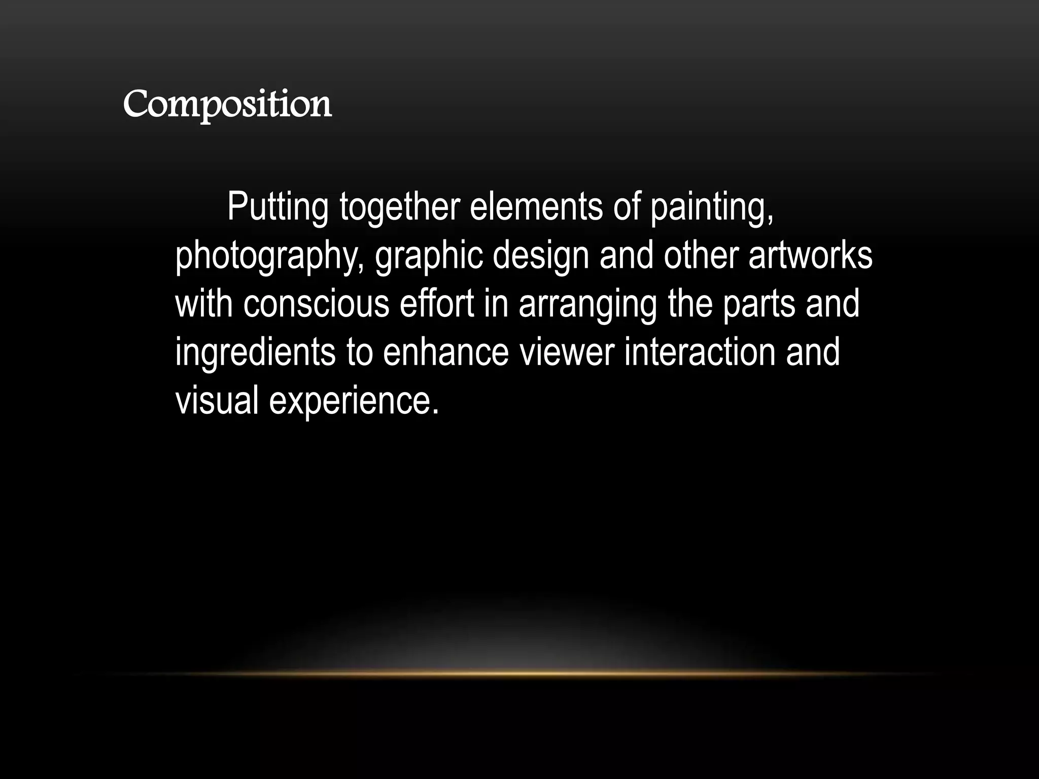 Composition
Putting together elements of painting,
photography, graphic design and other artworks
with conscious effort in arranging the parts and
ingredients to enhance viewer interaction and
visual experience.