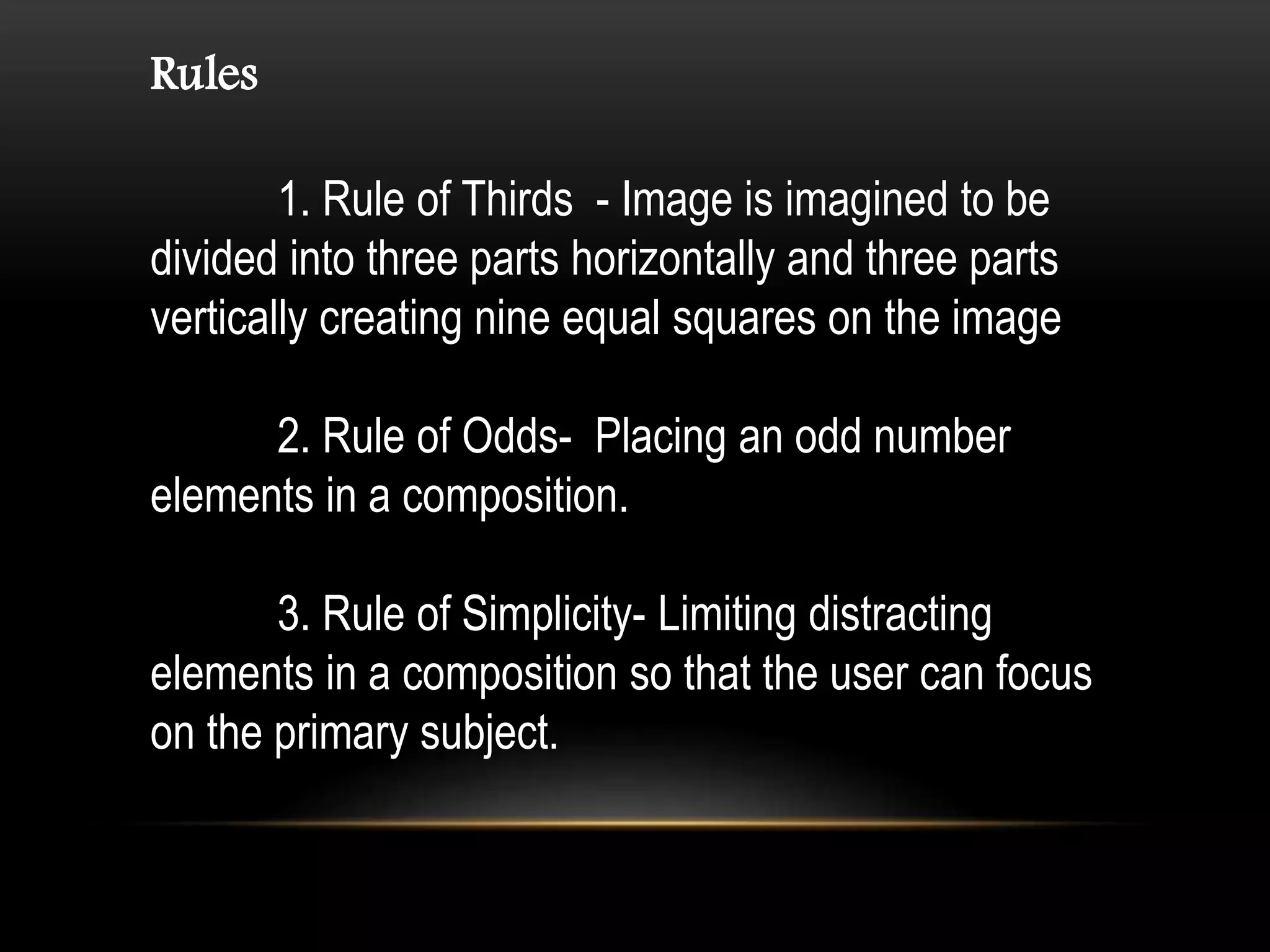 Rules
1. Rule of Thirds - Image is imagined to be
divided into three parts horizontally and three parts
vertically creating nine equal squares on the image
2. Rule of Odds- Placing an odd number
elements in a composition.
3. Rule of Simplicity- Limiting distracting
elements in a composition so that the user can focus
on the primary subject.