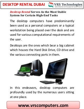 www.vrscomputers.com
DESKTOP RENTAL DUBAI
Desktop Rental Serves As the Most Stable
System for Certain High-End Tasks
The desktop computers have predominantly
been used as a personal computers or a typical
workstation being placed over the desk and are
used for various computational requirements of
the user.
Desktops are the ones which bear a big cabinet
which houses the Hard Disk Drive, CD drive and
the various connecting ports in them.
In this endeavors, desktop computers are
profoundly used by the numerous users sitting
at one place.
 
