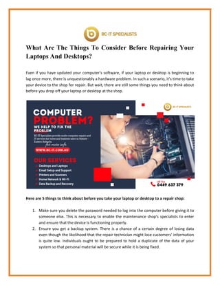 What Are The Things To Consider Before Repairing Your
Laptops And Desktops?
Even if you have updated your computer's software, if your laptop or desktop is beginning to
lag once more, there is unquestionably a hardware problem. In such a scenario, it's time to take
your device to the shop for repair. But wait, there are still some things you need to think about
before you drop off your laptop or desktop at the shop.
Here are 5 things to think about before you take your laptop or desktop to a repair shop:
1. Make sure you delete the password needed to log into the computer before giving it to
someone else. This is necessary to enable the maintenance shop's specialists to enter
and ensure that the device is functioning properly.
2. Ensure you get a backup system. There is a chance of a certain degree of losing data
even though the likelihood that the repair technician might lose customers' information
is quite low. Individuals ought to be prepared to hold a duplicate of the data of your
system so that personal material will be secure while it is being fixed.
 