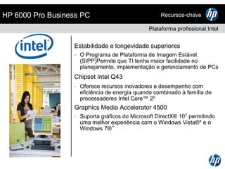 Linha HP de PCs CorporativosAlinhamento de marcas para simplicidade de escolhaDESKTOPSNOTEBOOKSAlta PerformanceAlto desempenho e recursosavançados de segurança e gerenciamentoHP EliteHP EliteBookComputaçãoEssencialPraticidade e recursosbásicos de segurança e administraçãoHP ProHP ProBookComputaçãoBásicaCapacidadecomputacionalbásica com design robusto e qualidadeCompaq e HPCompaq e HP 