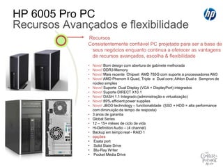 HP Business Desktop PCsSMB Product Line - PosicionamentoMaiorpotencialparaseusnegócios. Versátil. Cheio de estilo. Eficiência.HP TouchSmartHP Elite SeriesFiqueemcontato com seusnegóciosMaispoderparavocêTransforme a suaexperiência de Desktop com a nova geração de PC AIO sensívelao toqueProjetadoparasuportarseusnegócios com produtividadeaumentada e recursosparaumaexperiênciaúnicaHP Pro SeriesInvistahoje,CresçaamanhãProdutividade, expansibilidade e confiabilidadenum visual moderno.Compaq SeriesPreço/PerformanceSuasnecessidades,seuorçamentoA computaçãocerta com qualidade, confiabilidade e suporteparaosseusnegóciosNível de experiência HP