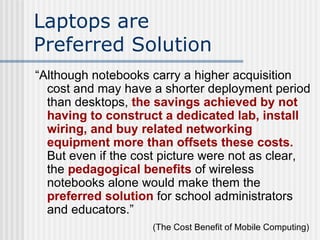 Laptops are  Preferred Solution “ Although notebooks carry a higher acquisition cost and may have a shorter deployment period than desktops,  the savings achieved by not having to construct a dedicated lab, install wiring, and buy related networking equipment more than offsets these costs.  But even if the cost picture were not as clear, the  pedagogical benefits  of wireless notebooks alone would make them the  preferred solution  for school administrators and educators.” (The Cost Benefit of Mobile Computing)   