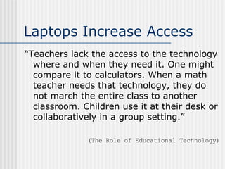 Laptops Increase Access “ Teachers lack the access to the technology where and when they need it. One might compare it to calculators. When a math teacher needs that technology, they do not march the entire class to another classroom. Children use it at their desk or collaboratively in a group setting.” (The Role of Educational Technology) 