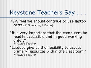 Keystone Teachers Say . . . 78% feel we should continue to use laptop carts  (11% unsure, 11% no) “ It is very important that the computers be readily accessible and in good working order.”  7 th  Grade Teacher “ Laptops give us the flexibility to access primary resources within the classroom.” 7 th  Grade Teacher 