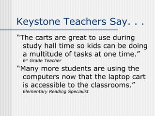 Keystone Teachers Say. . . “The carts are great to use during study hall time so kids can be doing a multitude of tasks at one time.”  6 th  Grade Teacher “Many more students are using the computers now that the laptop cart is accessible to the classrooms.” Elementary Reading Specialist 