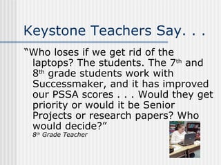 Keystone Teachers Say. . . “Who loses if we get rid of the laptops? The students. The 7 th  and 8 th  grade students work with Successmaker, and it has improved our PSSA scores . . . Would they get priority or would it be Senior Projects or research papers? Who would decide?” 8 th  Grade Teacher 