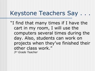 Keystone Teachers Say . . . “I find that many times if I have the cart in my room, I will use the computers several times during the day. Also, students can work on projects when they’ve finished their other class work.” 3 rd  Grade Teacher 