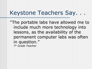Keystone Teachers Say. . . “The portable labs have allowed me to include much more technology into lessons, as the availability of the permanent computer labs was often in question.” 7 th  Grade Teacher 