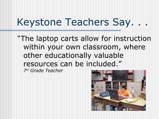 Keystone Teachers Say. . . “The laptop carts allow for instruction within your own classroom, where other educationally valuable resources can be included.” 7 th  Grade Teacher 